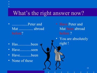 15
What’s the right answer now?
• .................Peter and
Mat ............... abroad
before?
• Has..............been
• Have............seen
• Have............been
• None of these
• Have Peter and
Mat been abroad
before ?
• You are absolutely
right !
 