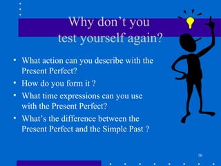 16
Why don’t you
test yourself again?
• What action can you describe with the
Present Perfect?
• How do you form it ?
• What time expressions can you use
with the Present Perfect?
• What’s the difference between the
Present Perfect and the Simple Past ?
 