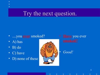 8
Try the next question.
• ....you ever smoked?
• A) has
• B) do
• C) have
• D) none of these
• Have you ever
smoked?
• Good!
 