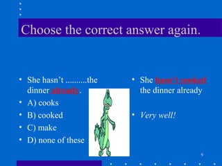 9
Choose the correct answer again.
• She hasn’t ..........the
dinner already.
• A) cooks
• B) cooked
• C) make
• D) none of these
• She hasn’t cooked
the dinner already
• Very well!
 