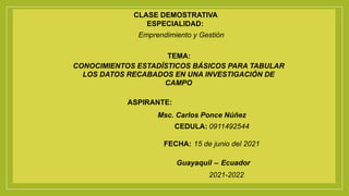CLASE DEMOSTRATIVA
ESPECIALIDAD:
Emprendimiento y Gestión
TEMA:
CONOCIMIENTOS ESTADÍSTICOS BÁSICOS PARA TABULAR
LOS DATOS RECABADOS EN UNA INVESTIGACIÓN DE
CAMPO
ASPIRANTE:
Msc. Carlos Ponce Núñez
CEDULA: 0911492544
FECHA: 15 de junio del 2021
Guayaquil – Ecuador
2021-2022
 