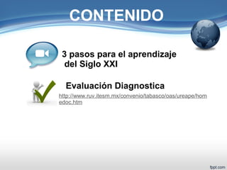 CONTENIDO 
3 pasos para el aprendizaje 
del Siglo XXI 
Evaluación Diagnostica 
http://www.ruv.itesm.mx/convenio/tabasco/oas/ureape/hom 
edoc.htm 
 