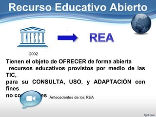 Recurso Educativo Abierto 
2002 
Tienen el objeto de OFRECER de forma abierta 
recursos educativos provistos por medio de las 
TIC, 
para su CONSULTA, USO, y ADAPTACIÓN con 
fines 
no comerciales Antecedentes de los REA 
 