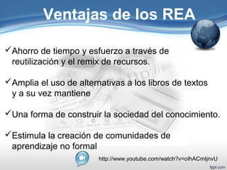 Ventajas de los REA 
Ahorro de tiempo y esfuerzo a través de 
reutilización y el remix de recursos. 
Amplia el uso de alternativas a los libros de textos 
y a su vez mantiene 
Una forma de construir la sociedad del conocimiento. 
Estimula la creación de comunidades de 
aprendizaje no formal 
http://www.youtube.com/watch?v=oIhACmIjnvU 
 