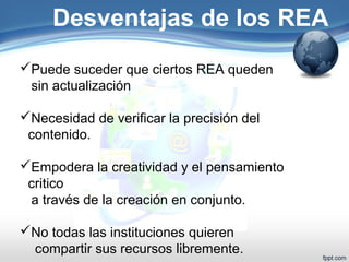 Desventajas de los REA 
Puede suceder que ciertos REA queden 
sin actualización 
Necesidad de verificar la precisión del 
contenido. 
Empodera la creatividad y el pensamiento 
critico 
a través de la creación en conjunto. 
No todas las instituciones quieren 
compartir sus recursos libremente. 
 