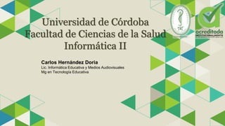 Universidad de Córdoba
Facultad de Ciencias de la Salud
Informática II
Carlos Hernández Doria
Lic. Informática Educativa y Medios Audiovisuales
Mg en Tecnología Educativa
 