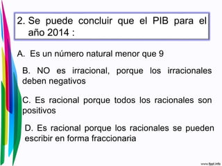 2. Se puede concluir que el PIB para el
año 2014 :
A. Es un número natural menor que 9
B. NO es irracional, porque los irracionales
deben negativos
C. Es racional porque todos los racionales son
positivos
D. Es racional porque los racionales se pueden
escribir en forma fraccionaria
 