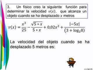3. Un físico creo la siguiente función para
determinar la velocidad 𝑣 𝑥 , que alcanza un
objeto cuando se ha desplazado 𝑥 metros
𝑣 𝑥 =
𝑥3
25
−
5 ∗ 𝑥
5 ∗ 𝑥
+ 0,02𝑥2
+
−5𝑥
3 + log28
La velocidad del objeto cuando se ha
desplazado 5 metros es:
 