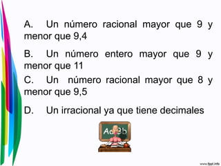 A. Un número racional mayor que 9 y
menor que 9,4
B. Un número entero mayor que 9 y
menor que 11
C. Un número racional mayor que 8 y
menor que 9,5
D. Un irracional ya que tiene decimales
 