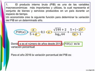 1. El producto interno bruto (PIB) es una de las variables
macroeconómicas más importantes y utilizas, la cual representa el
conjunto de bienes y servicios producidos en un país durante un
espacio de tiempo.
Un economista creo la siguiente función para determinar la variación
del PIB en un determinado año.
𝑃𝐼𝐵 𝑎 =
𝑎
5 + 𝑎
− 0,1 ∗ 𝑎 +
144 + 2
log4 64
+
5 ∗ −2 𝑎
2𝑎 + 1
Donde a es el número de años desde 2012 y 𝑃𝐼𝐵 𝑎 es la
variación porcentual
Para el año 2016 la variación porcentual del PIB es:
 