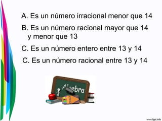A. Es un número irracional menor que 14
B. Es un número racional mayor que 14
y menor que 13
C. Es un número entero entre 13 y 14
C. Es un número racional entre 13 y 14
 