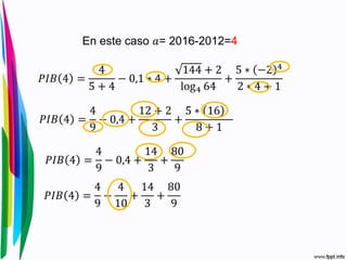 𝑃𝐼𝐵 4 =
4
5 + 4
− 0,1 ∗ 4 +
144 + 2
log4 64
+
5 ∗ −2 4
2 ∗ 4 + 1
En este caso 𝑎= 2016-2012=4
𝑃𝐼𝐵 4 =
4
9
− 0,4 +
12 + 2
3
+
5 ∗ 16
8 + 1
𝑃𝐼𝐵 4 =
4
9
− 0,4 +
14
3
+
80
9
𝑃𝐼𝐵 4 =
4
9
−
4
10
+
14
3
+
80
9
 