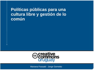 Políticas públicas para una
cultura libre y gestión de lo
común
Mariana Fossatti - Jorge Gemetto
 
