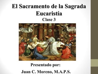 El Sacramento de la Sagrada
Eucaristía
Clase 3

Presentado por:
Juan C. Moreno, M.A.P.S.

 