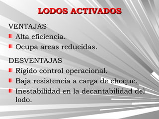LODOS ACTIVADOSLODOS ACTIVADOS
VENTAJASVENTAJAS
Alta eficiencia.Alta eficiencia.
Ocupa areas reducidas.Ocupa areas reducidas.
DESVENTAJASDESVENTAJAS
Rígido control operacional.Rígido control operacional.
Baja resistencia a carga de choque.Baja resistencia a carga de choque.
Inestabilidad en la decantabilidad delInestabilidad en la decantabilidad del
lodo.lodo.
 