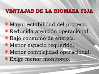 VENTAJAS DE LA BIOMASA FIJAVENTAJAS DE LA BIOMASA FIJA
Mayor estabilidad del proceso.Mayor estabilidad del proceso.
Reducida atención operacional.Reducida atención operacional.
Bajo consumo de energía.Bajo consumo de energía.
Menor espacio requerido.Menor espacio requerido.
Menor complejidad operacional.Menor complejidad operacional.
Exige menor monitoreo.Exige menor monitoreo.
 
