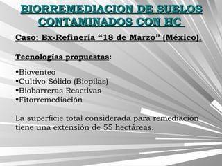 BIORREMEDIACION DE SUELOSBIORREMEDIACION DE SUELOS
CONTAMINADOS CON HCCONTAMINADOS CON HC
Caso: Ex-Refinería “18 de Marzo” (México).Caso: Ex-Refinería “18 de Marzo” (México).
Tecnologías propuestas:
•Bioventeo
•Cultivo Sólido (Biopilas)
•Biobarreras Reactivas
•Fitorremediación
La superficie total considerada para remediación
tiene una extensión de 55 hectáreas.
 