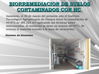 BIORREMEDIACION DE SUELOSBIORREMEDIACION DE SUELOS
CONTAMINADOS CON HCCONTAMINADOS CON HC
Asimismo, el 30 de marzo del presente año el InstitutoAsimismo, el 30 de marzo del presente año el Instituto
Tecnológico Agropecuario de Oaxaca inició la remediación deTecnológico Agropecuario de Oaxaca inició la remediación de
44.672 m44.672 m22
(89.325 m(89.325 m33
) aplicando las técnicas antes) aplicando las técnicas antes
mencionadas. Al momento se tiene un avance del 97%. Semencionadas. Al momento se tiene un avance del 97%. Se
retorna el material tratado a la zona de excavación.retorna el material tratado a la zona de excavación.
Sistema de bioventeoSistema de bioventeo
 