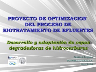PROYECTO DE OPTIMIZACIONPROYECTO DE OPTIMIZACION
DEL PROCESO DEDEL PROCESO DE
BIOTRATAMIENTO DE EFLUENTESBIOTRATAMIENTO DE EFLUENTES
Desarrollo y adaptación de cepasDesarrollo y adaptación de cepas
degradadoras de hidrocarburosdegradadoras de hidrocarburos
Gestión de ProyectosGestión de Proyectos
PETROBRAS ENERGIA S.A.PETROBRAS ENERGIA S.A.
Planta PGSMPlanta PGSM
 