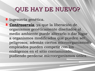 QUE HAY DE NUEVO?QUE HAY DE NUEVO?
Ingeniería genética.Ingeniería genética.
ControversiaControversia, ya que la liberación de, ya que la liberación de
organismos genéticamente diseñados alorganismos genéticamente diseñados al
medio ambiente puede alterarlo o dar lugarmedio ambiente puede alterarlo o dar lugar
a organismos modificados que pueden sera organismos modificados que pueden ser
peligrosos; además ciertos microorganismospeligrosos; además ciertos microorganismos
empleados pueden competir con losempleados pueden competir con los
endógenos en el sitio contaminado,endógenos en el sitio contaminado,
pudiendo perderse microorganismos útiles. pudiendo perderse microorganismos útiles. 
 