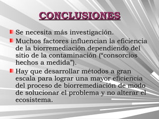 CONCLUSIONESCONCLUSIONES
Se necesita más investigación.Se necesita más investigación.
Muchos factores influencian la eficienciaMuchos factores influencian la eficiencia
de la biorremediación dependiendo delde la biorremediación dependiendo del
sitio de la contaminación (“consorciossitio de la contaminación (“consorcios
hechos a medida”).hechos a medida”).
Hay que desarrollar métodos a granHay que desarrollar métodos a gran
escala para lograr una mayor eficienciaescala para lograr una mayor eficiencia
del proceso de biorremediación de mododel proceso de biorremediación de modo
de solucionar el problema y no alterar elde solucionar el problema y no alterar el
ecosistema.ecosistema.
 