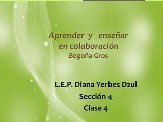Aprender y enseñar 
en colaboración 
Begoña Gros 
L.E.P. Diana Yerbes Dzul 
Sección 4 
Clase 4 
 