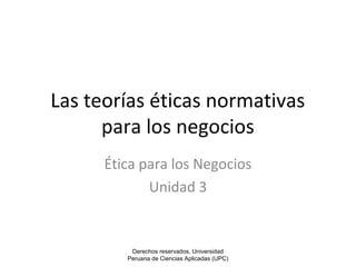 Las teorías éticas normativas 
para los negocios 
Ética para los Negocios 
Unidad 3 
Derechos reservados, Universidad 
Peruana de Ciencias Aplicadas (UPC) 
 