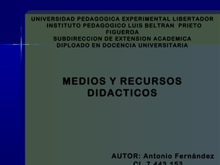 UNIVERSIDAD PEDAGOGICA EXPERIMENTAL LIBERTADOR 
INSTITUTO PEDAGOGICO LUIS BELTRAN PRIETO 
FIGUEROA 
SUBDIRECCION DE EXTENSION ACADEMICA 
DIPLOADO EN DOCENCIA UNIVERSITARIA 
MEDIOS Y RECURSOS 
DIDACTICOS 
AUTOR: Antonio Fernández 
CI. 7.443.153 
 