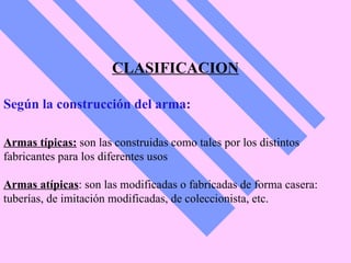 CLASIFICACION Según la construcción del arma: Armas típicas:  son las construidas como tales por los distintos  fabricantes para los diferentes usos   Armas atípicas : son las modificadas o fabricadas de forma casera: tuberías, de imitación modificadas, de coleccionista, etc.   