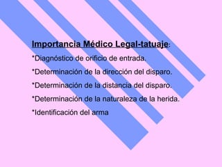 Importancia Médico Legal-tatuaje :  *Diagnóstico de orificio de entrada.  *Determinación de la dirección del disparo.  *Determinación de la distancia del disparo.  *Determinación de la naturaleza de la herida.  *Identificación del arma 