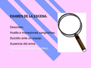 EXAMEN DE LA ESCENA. Desorden.  Huella e impresiones sangrientas.  Suicidio ante un espejo.  Ausencia del arma.  Otros datos (notas suicidas).   