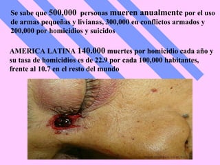 Se sabe que  500,000   personas  mueren anualmente  por el uso de armas pequeñas y livianas, 300,000 en conflictos armados y 200,000 por homicidios y suicidos AMERICA LATINA  140.000  muertes por homicidio cada año y su tasa de homicidios es de 22.9 por cada 100,000 habitantes, frente al 10.7 en el resto del mundo 