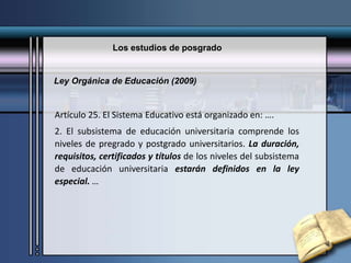 Los estudios de posgrado
Artículo 25. El Sistema Educativo está organizado en: ….
2. El subsistema de educación universitaria comprende los
niveles de pregrado y postgrado universitarios. La duración,
requisitos, certificados y títulos de los niveles del subsistema
de educación universitaria estarán definidos en la ley
especial. …
Ley Orgánica de Educación (2009)
 