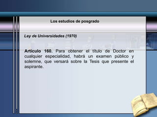 Los estudios de posgrado
Artículo 160. Para obtener el título de Doctor en
cualquier especialidad, habrá un examen público y
solemne, que versará sobre la Tesis que presente el
aspirante.
Ley de Universidades (1970)
 
