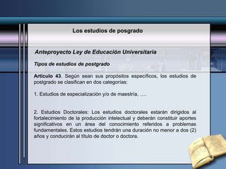 Los estudios de posgrado
Tipos de estudios de postgrado
Artículo 43. Según sean sus propósitos específicos, los estudios de
postgrado se clasifican en dos categorías:
1. Estudios de especialización y/o de maestría, ….
2. Estudios Doctorales: Los estudios doctorales estarán dirigidos al
fortalecimiento de la producción intelectual y deberán constituir aportes
significativos en un área del conocimiento referidos a problemas
fundamentales. Estos estudios tendrán una duración no menor a dos (2)
años y conducirán al título de doctor o doctora.
Anteproyecto Ley de Educación Universitaria
 