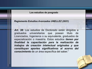Los estudios de posgrado
Art. 38: Los estudios de Doctorado están dirigidos a
graduados universitarios que posean título de
Licenciados, Ingenieros o su equivalente, graduados de
especialización o maestría. Estos estudios tienen por
finalidad la capacitación para la realización de
trabajos de creación intelectual originales y que
constituyan aportes significativos al acervo del
conocimiento de un área específica del saber.”
Reglamento Estudios Avanzados UNELLEZ (2021)
 