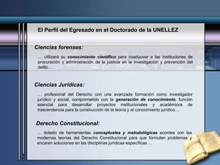 El Perfil del Egresado en el Doctorado de la UNELLEZ
Ciencias forenses:
… utilizará su conocimiento científico para coadyuvar a las instituciones de
procuración y administración de la justicia en la investigación y prevención del
delito…
… profesional del Derecho con una avanzada formación como investigador
jurídico y social, comprometido con la generación de conocimiento, función
esencial para desarrollar proyectos institucionales y académicos de
trascendencia para la construcción de la teoría y el conocimiento jurídico…
Ciencias Jurídicas:
… dotado de herramientas conceptuales y metodológicas acordes con las
modernas teorías del Derecho Constitucional para que formulen problemas y
encaren soluciones en las disciplinas jurídicas específicas …
Derecho Constitucional:
 