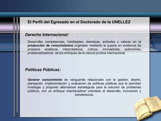 El Perfil del Egresado en el Doctorado de la UNELLEZ
Derecho Internacional:
Desarrollar competencias, habilidades, destrezas, actitudes y valores en la
producción de conocimientos originales mediante la puesta en evidencia de
procesos analíticos, interpretativos, críticos, innovadores, autónomos,
problematizadores de los enfoques de la ciencia jurídica internacional
Políticas Públicas:
Generar conocimiento de vanguardia relacionado con la gestión, diseño,
planeación, implementación y evaluación de políticas públicas que le permitan
investigar y proponer alternativas estratégicas para la solución de problemas
públicos, con un enfoque interdisciplinar orientado al desarrollo, innovación y
transferencia.
 