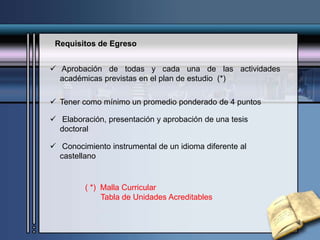 Requisitos de Egreso
 Aprobación de todas y cada una de las actividades
académicas previstas en el plan de estudio (*)
 Tener como mínimo un promedio ponderado de 4 puntos
 Elaboración, presentación y aprobación de una tesis
doctoral
 Conocimiento instrumental de un idioma diferente al
castellano
( *) Malla Curricular
Tabla de Unidades Acreditables
 