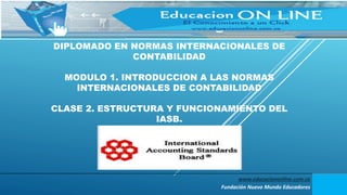 DIPLOMADO EN NORMAS INTERNACIONALES DE
CONTABILIDAD
MODULO 1. INTRODUCCION A LAS NORMAS
INTERNACIONALES DE CONTABILIDAD
CLASE 2. ESTRUCTURA Y FUNCIONAMIENTO DEL
IASB.
www.educaciononline.com.co
Fundación Nuevo Mundo Educadores
 