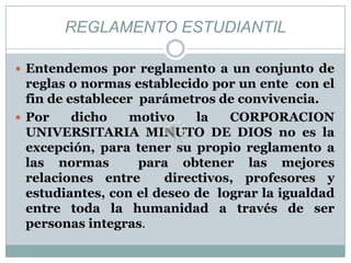 REGLAMENTO ESTUDIANTIL

 Entendemos por reglamento a un conjunto de
  reglas o normas establecido por un ente con el
  fin de establecer parámetros de convivencia.
 Por     dicho   motivo    la   CORPORACION
  UNIVERSITARIA MINUTO DE DIOS no es la
  excepción, para tener su propio reglamento a
  las normas        para obtener las mejores
  relaciones entre     directivos, profesores y
  estudiantes, con el deseo de lograr la igualdad
  entre toda la humanidad a través de ser
  personas integras.
 