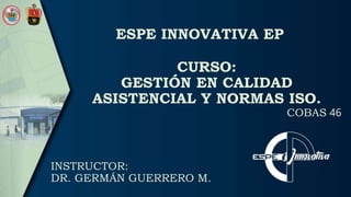 ESPE INNOVATIVA EP
COBAS 46
INSTRUCTOR:
DR. GERMÁN GUERRERO M.
CURSO:
GESTIÓN EN CALIDAD
ASISTENCIAL Y NORMAS ISO.
 