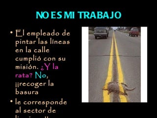 NO E S MI TRABAJO
• El empleado de
  pintar las líneas
  en la calle
  cumplió con su
  misión. ¿Y la
  rata? No,
  ¡¡recoger la
  basura
• le corresponde
  al sector de
 