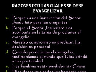 RAZONE S POR LAS CUALE S SE DE BE
            E VANGE LIZAR
a. Porque es una instrucción del Señor
   Jesucristo para los creyentes
b. Porque el Señor Jesucristo nos
   acompaña en la tarea de proclamar el
   evangelio
c. Nuestro compromiso es predicar. La
   decisión es personal
d. Cuando predicamos el evangelio,
   testimoniamos al mundo que Dios brindó
   una oportunidad
e. Los hombres están perdidos sin Cristo
 