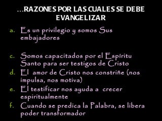 …RAZONE S POR LAS CUALE S SE DE BE
           E VANGE LIZAR
a. Es un privilegio y somos Sus
   embajadores

c. Somos capacitados por el Espíritu
   Santo para ser testigos de Cristo
d. El  amor de Cristo nos constriñe (nos
   impulsa, nos motiva)
e. El testificar nos ayuda a  crecer
   espiritualmente
f. Cuando se predica la Palabra, se libera
   poder transformador
 