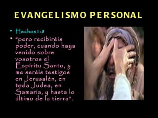 E V A NG E L I SM O P E R SONA L
• Hechos1:8
• “pero recibiréis
  poder, cuando haya
  venido sobre
  vosotros el
  Espíritu Santo, y
  me seréis testigos
  en Jerusalén, en
  toda Judea, en
  Samaria, y hasta lo
  último de la tierra”.
 
