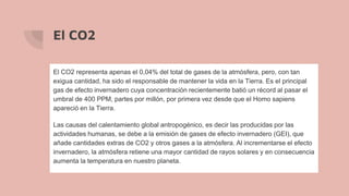 El CO2
El CO2 representa apenas el 0,04% del total de gases de la atmósfera, pero, con tan
exigua cantidad, ha sido el responsable de mantener la vida en la Tierra. Es el principal
gas de efecto invernadero cuya concentración recientemente batió un récord al pasar el
umbral de 400 PPM, partes por millón, por primera vez desde que el Homo sapiens
apareció en la Tierra.
Las causas del calentamiento global antropogénico, es decir las producidas por las
actividades humanas, se debe a la emisión de gases de efecto invernadero (GEI), que
añade cantidades extras de CO2 y otros gases a la atmósfera. Al incrementarse el efecto
invernadero, la atmósfera retiene una mayor cantidad de rayos solares y en consecuencia
aumenta la temperatura en nuestro planeta.
 