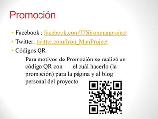 Promoción
• Facebook : facebook.com/ITSironmanproject
• Twitter: twitter.com/Iron_ManProject
• Códigos QR
Para motivos de Promoción se realizó un
código QR con el cuál hacerlo (la
promoción) para la página y al blog
personal del proyecto.
 