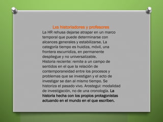 Lxs historiadores y profesores
La HR rehusa dejarse atrapar en un marco
temporal que puede determinarse con
alcances generales y estabilizarse. La
categoría tiempo es huidiza, móvil, una
frontera escurridiza, en permanente
despliegue y no universalizable.
Historia reciente: remite a un campo de
sentidos en el que la relación de
contemporaneidad entre los procesos y
problemas que se investigan y el acto de
investigar se dan al mismo tiempo. Se
historiza el pasado vivo. Arostegui: modalidad
de investigación, no de una cronología. La
historia hecha con los propios protagonistas
actuando en el mundo en el que escriben.
 