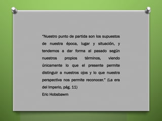 “Nuestro punto de partida son los supuestos
de nuestra época, lugar y situación, y
tendemos a dar forma al pasado según
nuestros propios términos, viendo
únicamente lo que el presente permite
distinguir a nuestros ojos y lo que nuestra
perspectiva nos permite reconocer.” (La era
del Imperio, pág. 11)
Eric Hobsbawm
 
